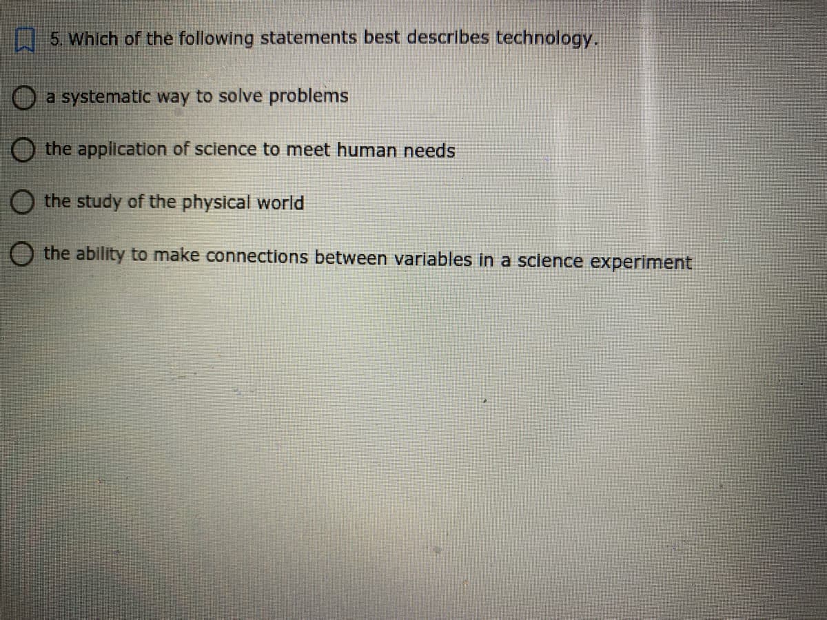 5. Which of the following statements best describes technology.
O a systematic way to solve problems
O the application of science to meet human needs
O the study of the physical world
O the ability to make connections between variables in a science experiment
