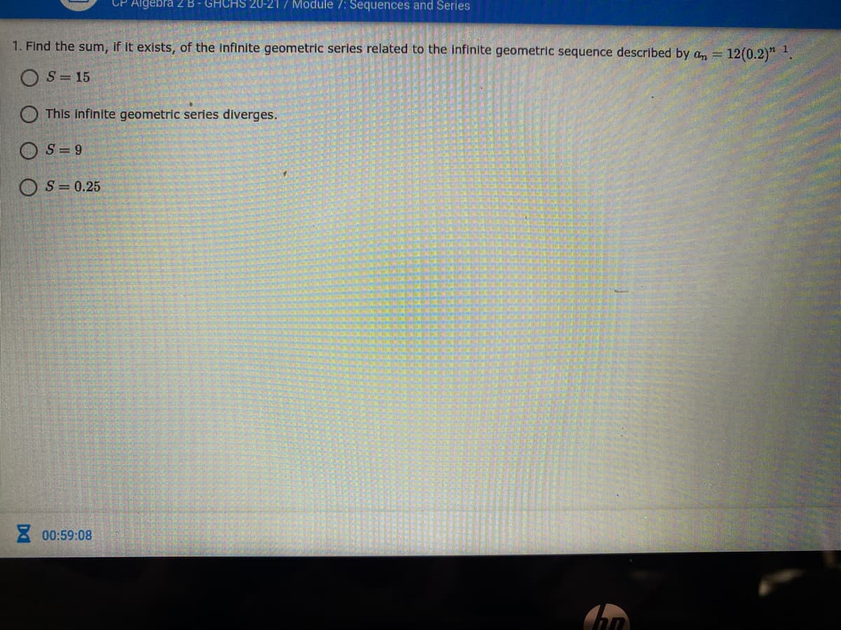 CP Algebra 2B- GHCHS 20-217 Module /: Sequences and Series
1. Find the sum, if it exists, of the infinite geometric series related to the infinite geometric sequence described by an = 12(0.2)" .
S = 15
This infinite geometric series diverges.
O S = 9
S = 0.25
8 00:59:08
