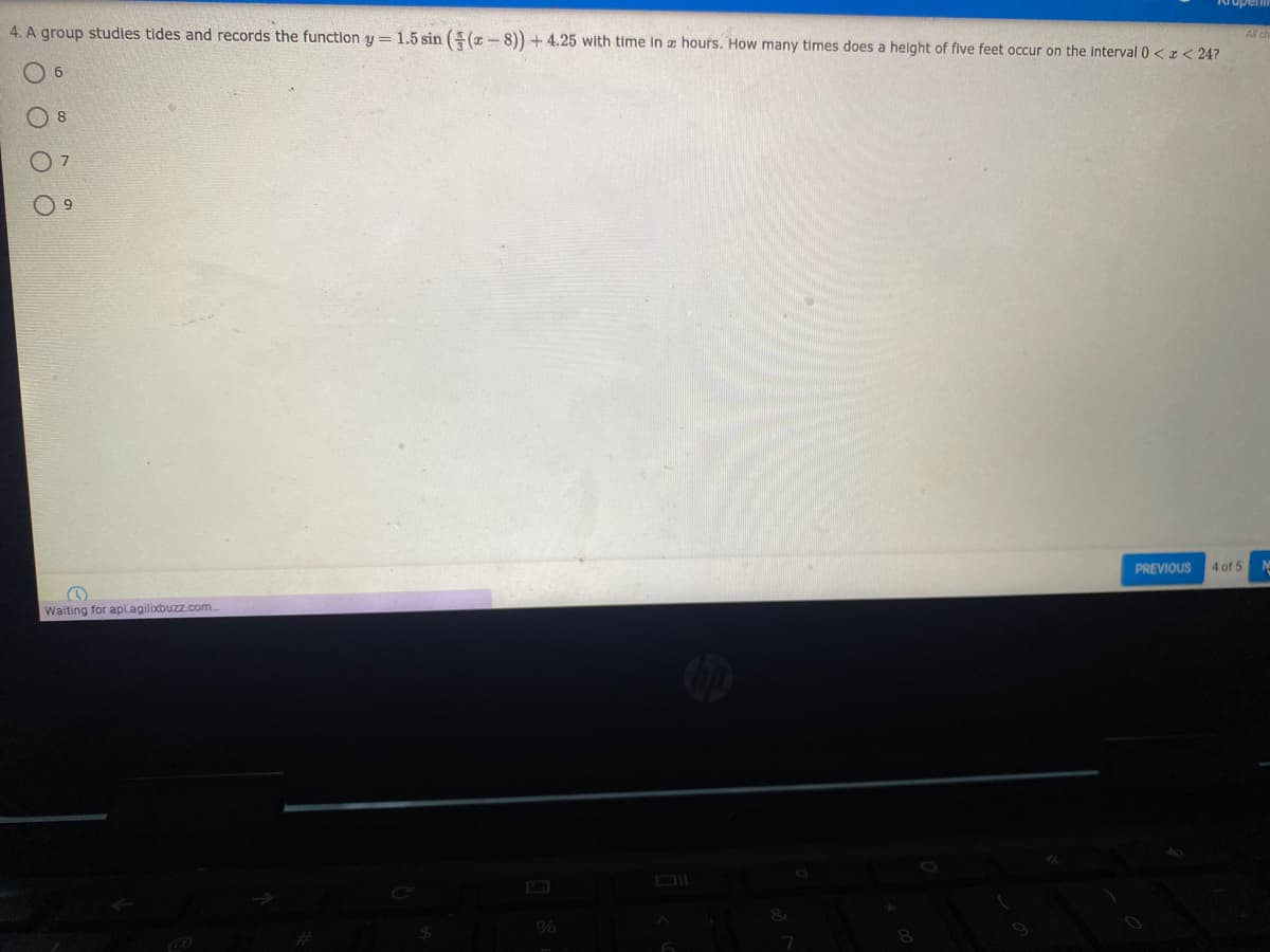4. A group studies tides and records the function y = 1.5 sin ((x - 8)) + 4.25 with time in z hours. How many times does a helght of five feet occur on the interval 0 <x < 24?
All ch
O 6
7
PREVIOUS
4 of 5
Waiting for api.agilixbuzz.com.
DI
