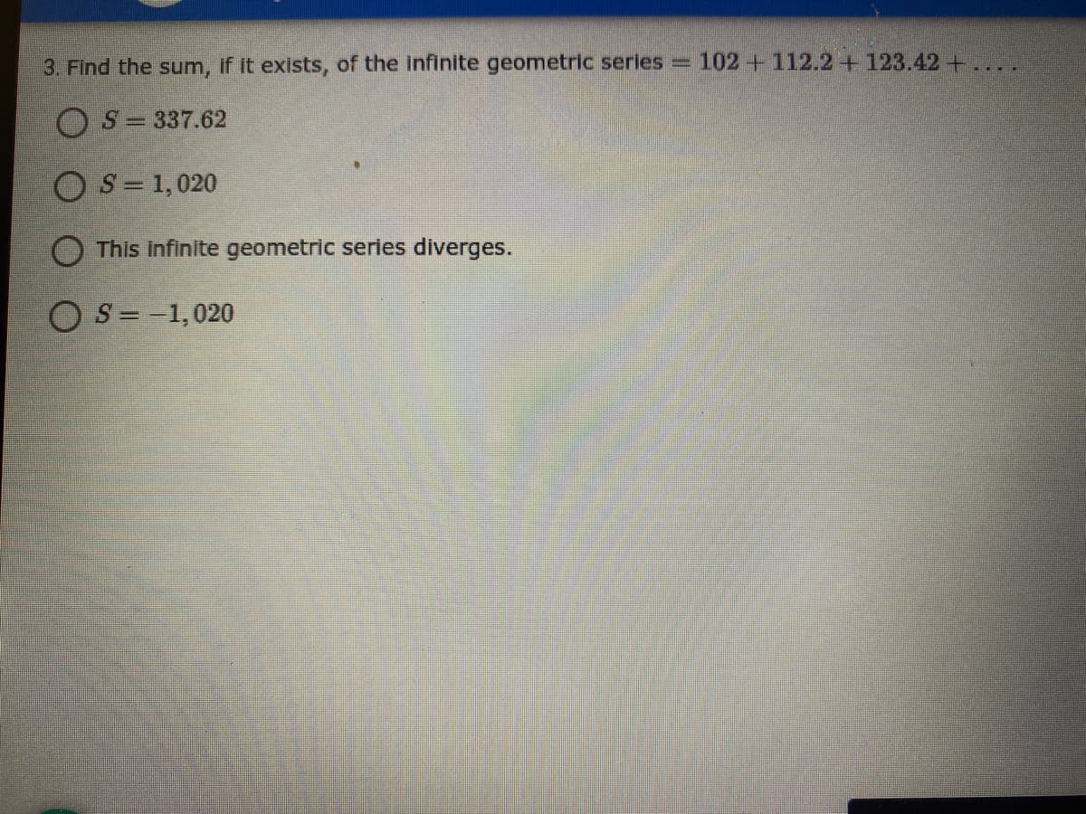 3. Find the sum, if it exists, of the infinite geometric series = 102+112.2 +123.42+
OS = 337.62
OS = 1,020
O This Infinite geometric series diverges.
O S= -1,020
