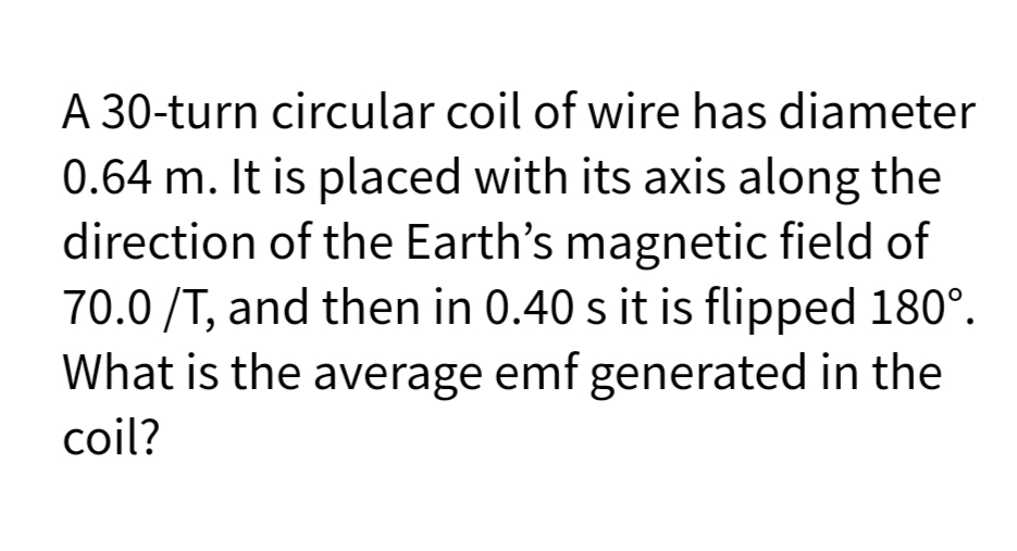 A 30-turn circular coil of wire has diameter
0.64 m. It is placed with its axis along the
direction of the Earth's magnetic field of
70.0 /T, and then in 0.40 s it is flipped 180°.
What is the average emf generated in the
coil?
