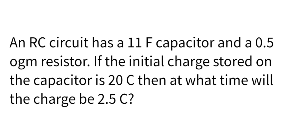 An RC circuit has a 11 F capacitor and a 0.5
ogm resistor. If the initial charge stored on
the capacitor is 20 C then at what time will
the charge be 2.5 C?
