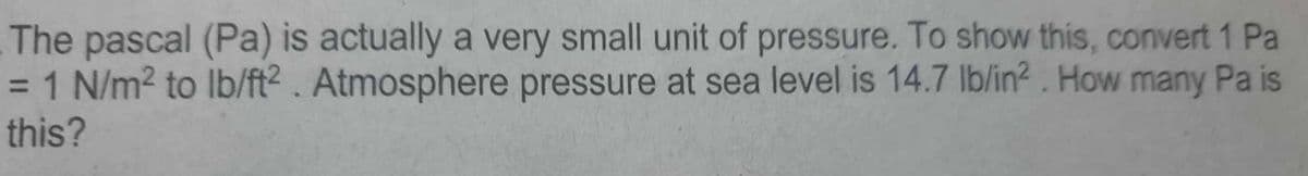 The pascal (Pa) is actually a very small unit of pressure. To show this, convert 1 Pa
= 1 N/m² to lb/ft2. Atmosphere pressure at sea level is 14.7 lb/in2². How many Pa is
this?