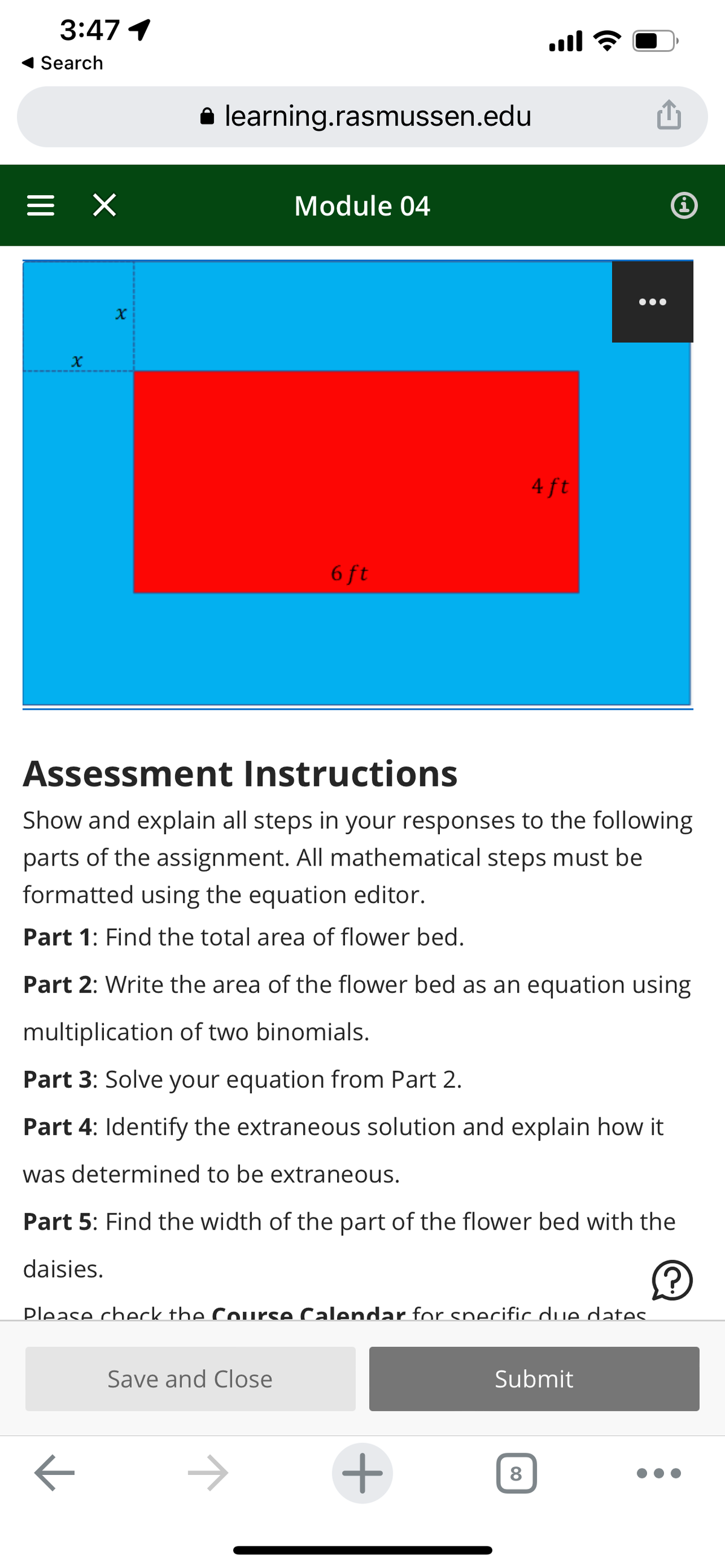 3:47 1
Search
=
X
×
X
learning.rasmussen.edu
Module 04
6 ft
Save and Close
....
4 ft
Assessment Instructions
Show and explain all steps in your responses to the following
parts of the assignment. All mathematical steps must be
formatted using the equation editor.
Part 1: Find the total area of flower bed.
+
Part 2: Write the area of the flower bed as an equation using
multiplication of two binomials.
Part 3: Solve your equation from Part 2.
Part 4: Identify the extraneous solution and explain how it
was determined to be extraneous.
Part 5: Find the width of the part of the flower bed with the
daisies.
Ⓒ
Please check the Course Calendar for specific due dates.
چ
8
Submit
i