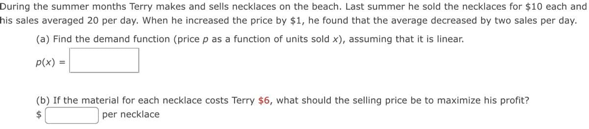 During the summer months Terry makes and sells necklaces on the beach. Last summer he sold the necklaces for $10 each and
his sales averaged 20 per day. When he increased the price by $1, he found that the average decreased by two sales per day.
(a) Find the demand function (price p as a function of units sold x), assuming that it is linear.
p(x) =
(b) If the material for each necklace costs Terry $6, what should the selling price be to maximize his profit?
2$
per necklace
