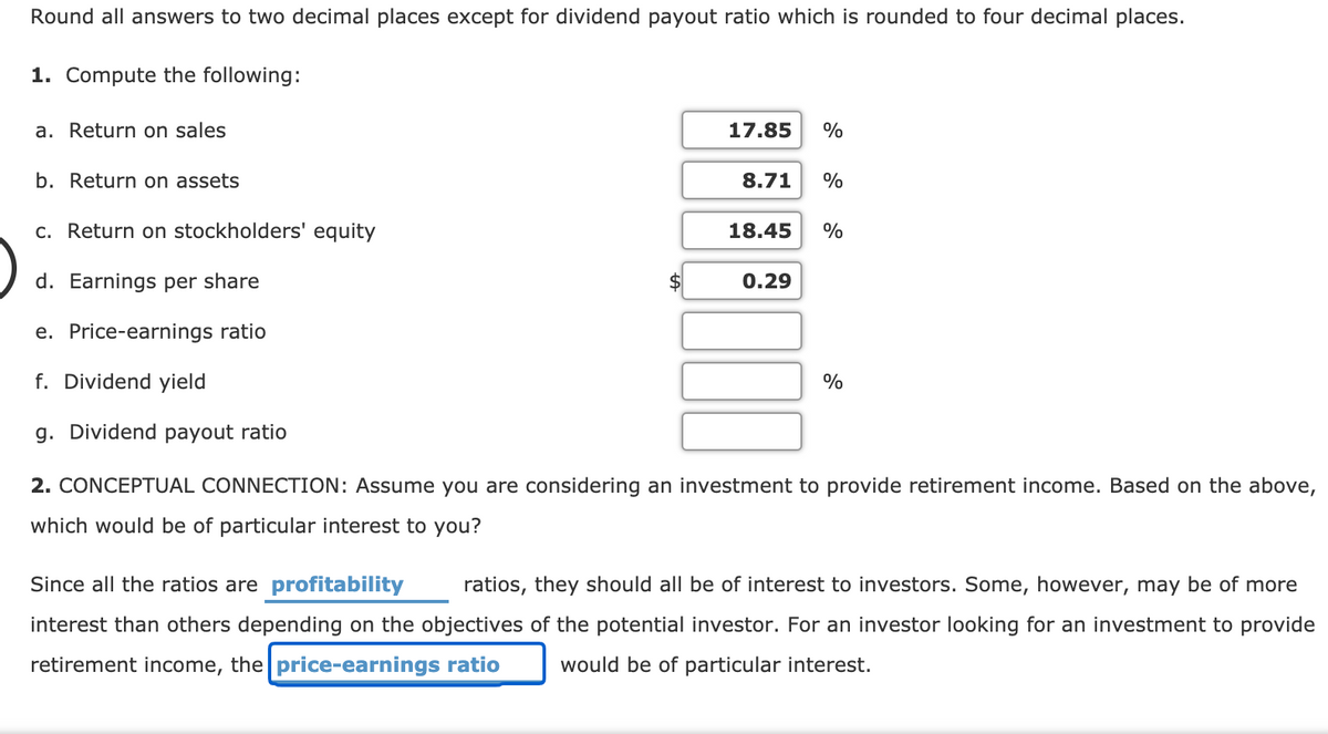 Round all answers to two decimal places except for dividend payout ratio which is rounded to four decimal places.
1. Compute the following:
a. Return on sales
17.85
%
b. Return on assets
8.71
%
c. Return on stockholders' equity
18.45
%
d. Earnings per share
0.29
e. Price-earnings ratio
f. Dividend yield
%
g. Dividend payout ratio
2. CONCEPTUAL CONNECTION: Assume you are considering an investment to provide retirement income. Based on the above,
which would be of particular interest to you?
Since all the ratios are profitability
ratios, they should all be of interest to investors. Some, however, may be of more
interest than others depending on the objectives of the potential investor. For an investor looking for an investment to provide
retirement income, the price-earnings ratio
would be of particular interest.
