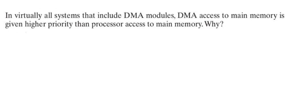 In virtually all systems that include DMA modules, DMA access to main memory is
given higher priority than processor access to main memory. Why?