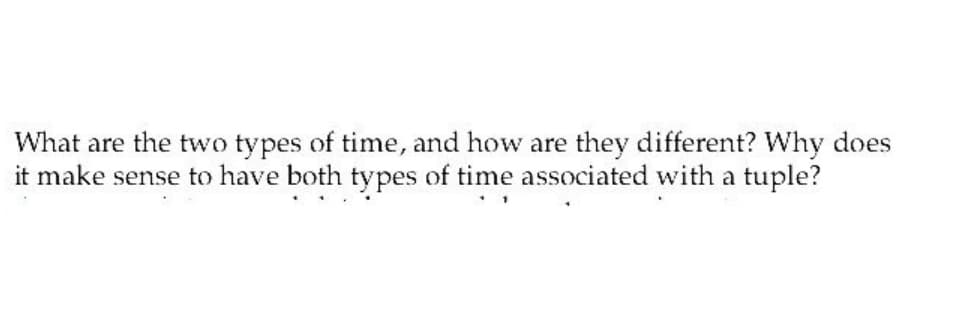 What are the two types of time, and how are they different? Why does
it make sense to have both types of time associated with a tuple?