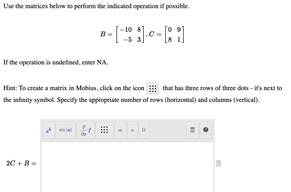 Use the matrices below to perform the indicated operation if possible.
--10 8
В -
C =
-5 3
8 1
If the operation is undefined, enter NA.
Hint: To create a matrix in Mobius, click on the icon
that has three rows of three dots - it's next to
the infinity symbol. Specify the appropriate number of rows (horizontal) and columns (vertical).
ab
sin (a)
Ω
2С + В —
