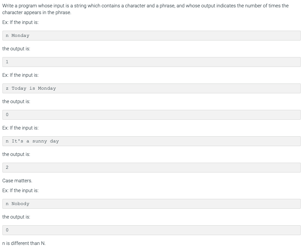 Write a program whose input is a string which contains a character and a phrase, and whose output indicates the number of times the
character appears in the phrase.
Ex: If the input is:
n Monday
the output is:
Ex: If the input is:
z Today is Monday
the output is:
Ex: If the input is:
n It's a sunny day
the output is:
Case matters.
Ex: If the input is:
n Nobody
the output is:
n is different than N.
