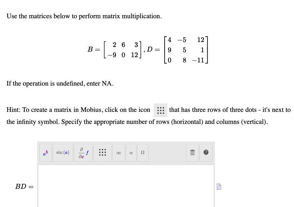 Use the matrices below to perform matrix multiplication.
4 -5
12
2 6
3
В
1
-9 0
12
8 -11
If the operation is undefined, enter NA.
Hint: To create a matrix in Mobius, click on the icon
that has three rows of three dots - it's next to
the infinity symbol. Specify the appropriate number of rows (horizontal) and columns (vertical).
ab
sin (a)
BD =
||
