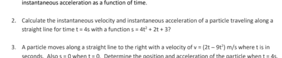 instantaneous acceleration as a function of time.
2. Calculate the instantaneous velocity and instantaneous acceleration of a particle traveling along a
straight line for time t = 45 with a function s = 4t² + 2t + 3?
3. A particle moves along a straight line to the right with a velocity of v = (2t – 9t³) m/s where t is in
seconds. Also s =0 when t= 0. Determine the position and acceleration of the particle when t = 4s.
