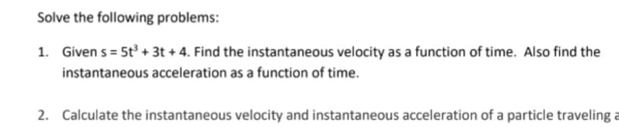 Solve the following problems:
1. Given s = 5t³ + 3t + 4. Find the instantaneous velocity as a function of time. Also find the
instantaneous acceleration as a function of time.
2. Calculate the instantaneous velocity and instantaneous acceleration of a particle traveling a
