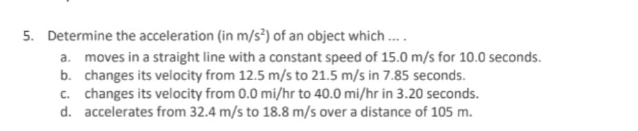 5. Determine the acceleration (in m/s?) of an object which ..
moves in a straight line with a constant speed of 15.0 m/s for 10.0 seconds.
b. changes its velocity from 12.5 m/s to 21.5 m/s in 7.85 seconds.
c. changes its velocity from 0.0 mi/hr to 40.0 mi/hr in 3.20 seconds.
d. accelerates from 32.4 m/s to 18.8 m/s over a distance of 105 m.
