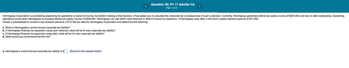 Question 30, P1-11 (similar to)
Part 1 of 4
Hemingway Corporation is considering expanding its operations to boost its income, but before making a final decision, it has asked you to calculate the corporate tax consequences of such a decision. Currently, Hemingway generates before-tax yearly income of $203,000 and has no debt outstanding. Expanding
operations would allow Hemingway to increase before-tax yearly income to $340,000. Hemingway can use either cash reserves or debt to finance its expansion. If Hemingway uses debt, it will have a yearly interest expense of $71,000.
Create a spreadsheet to conduct a tax analysis (assume a 21% flat tax rate) for Hemingway Corporation and determine the following:
a. What is Hemingway's current annual corporate tax liability?
b. If Hemingway finances its expansion using cash reserves, what will be its new corporate tax liability?
c. If Hemingway finances its expansion using debt, what will be its new corporate tax liability?
d. What would you recommend the firm do?
a. Hemingway's current annual corporate tax liability is $
(Round to the nearest dollar.)
