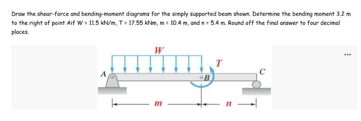 Draw the shear-force and bending-moment diagrams for the simply supported beam shown. Determine the bending moment 3.2 m
to the right of point Aif W = 11.5 kN/m, T = 17.55 kNm, m = 10.4 m, and n = 5.4 m. Round off the final answer to four decimal
places.
W
...
T
C
A
m
B
n