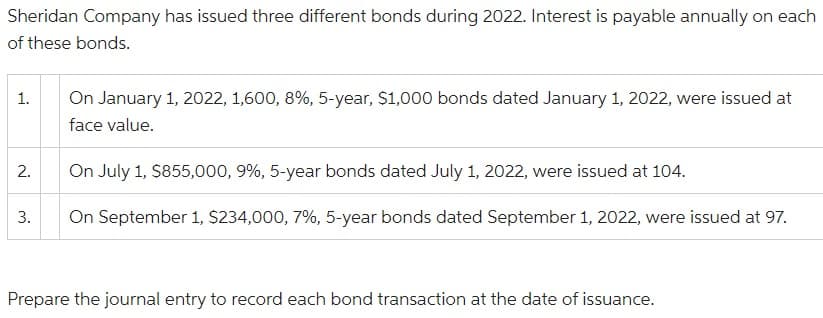Sheridan Company has issued three different bonds during 2022. Interest is payable annually on each
of these bonds.
1.
On January 1, 2022, 1,600, 8%, 5-year, $1,000 bonds dated January 1, 2022, were issued at
face value.
2.
On July 1, $855,000, 9%, 5-year bonds dated July 1, 2022, were issued at 104.
3.
On September 1, $234,000, 7%, 5-year bonds dated September 1, 2022, were issued at 97.
Prepare the journal entry to record each bond transaction at the date of issuance.