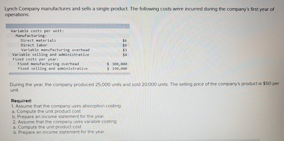 Lynch Company manufactures and sells a single product. The following costs were incurred during the company's first year of
operations:
Variable costs per unit:
Manufacturing:
Direct materials
$6
$9
$3
Direct labor
Variable manufacturing overhead
Variable selling and administrative
Fixed costs per year:
Fixed manufacturing overhead
Fixed selling and administrative
$4
$ 300,000
$ 190,000
During the year, the company produced 25,000 units and sold 20,000 units. The selling price of the company's product is $50 per
unit
Required:
1. Assume that the company uses absorption costing:
a. Compute the unit product cost.
b. Prepare an income statement for the year.
2. Assume that the company uses variable costing:
a. Compute the unit product cost.
b. Prepare an income statement for the year.
