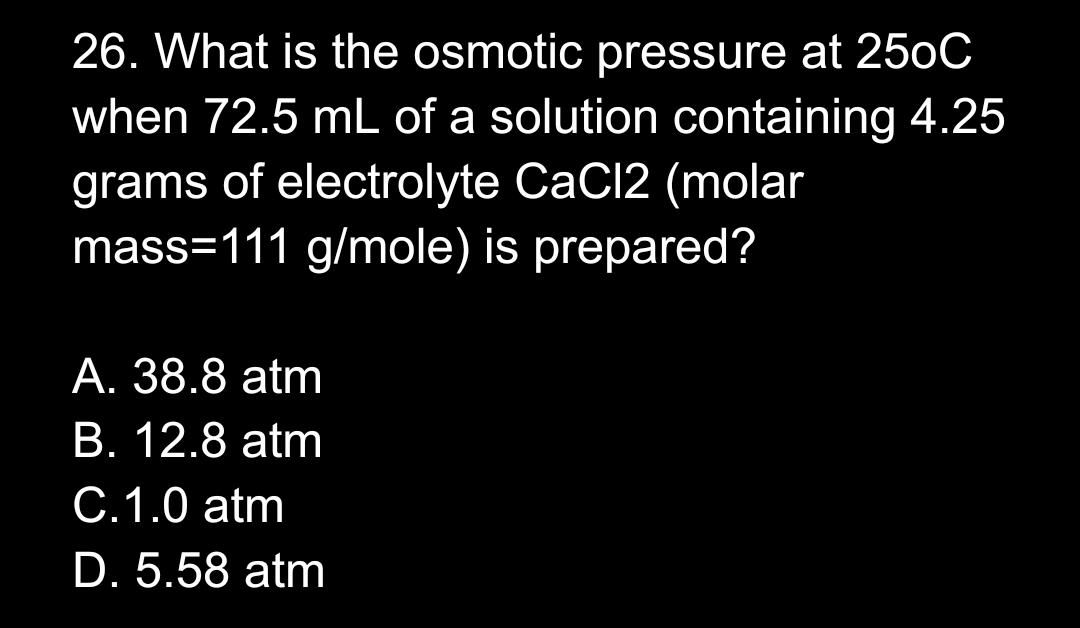 26. What is the osmotic pressure at 250C
when 72.5 mL of a solution containing 4.25
grams of electrolyte CaCl2 (molar
mass=111 g/mole) is prepared?
A. 38.8 atm
B. 12.8 atm
C.1.0 atm
D. 5.58 atm
