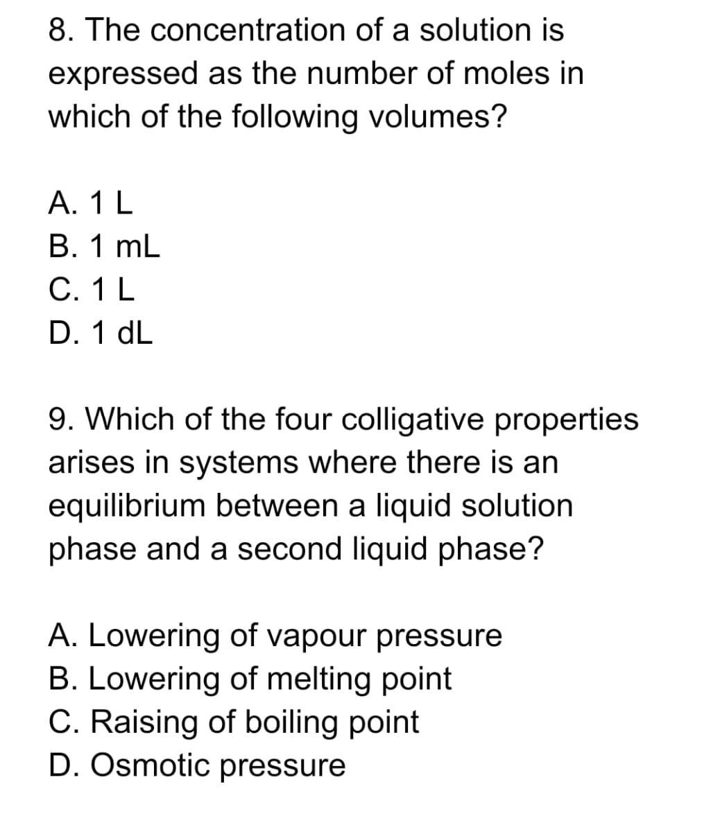 8. The concentration of a solution is
expressed as the number of moles in
which of the following volumes?
А. 1 L
В. 1 mL
C. 1 L
D. 1 dL
9. Which of the four colligative properties
arises in systems where there is an
equilibrium between a liquid solution
phase and a second liquid phase?
A. Lowering of vapour pressure
B. Lowering of melting point
C. Raising of boiling point
D. Osmotic pressure
