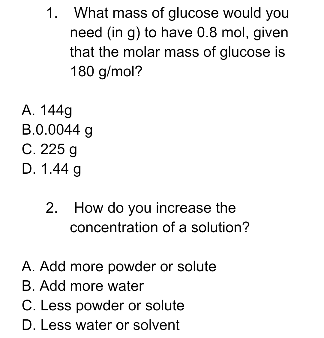 What mass of glucose would you
need (in g) to have 0.8 mol, given
that the molar mass of glucose is
180 g/mol?
1.
A. 144g
B.0.0044 g
С. 225 g
D. 1.44 g
2.
How do you increase the
concentration of a solution?
A. Add more powder or solute
B. Add more water
C. Less powder or solute
D. Less water or solvent
