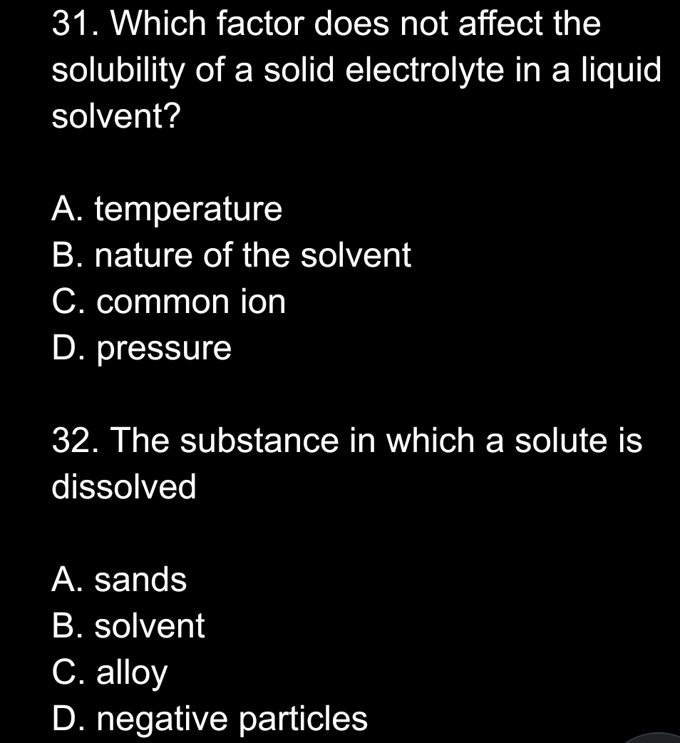 31. Which factor does not affect the
solubility of a solid electrolyte in a liquid
solvent?
A. temperature
B. nature of the solvent
C. common ion
D. pressure
32. The substance in which a solute is
dissolved
A. sands
B. solvent
C. alloy
D. negative particles
