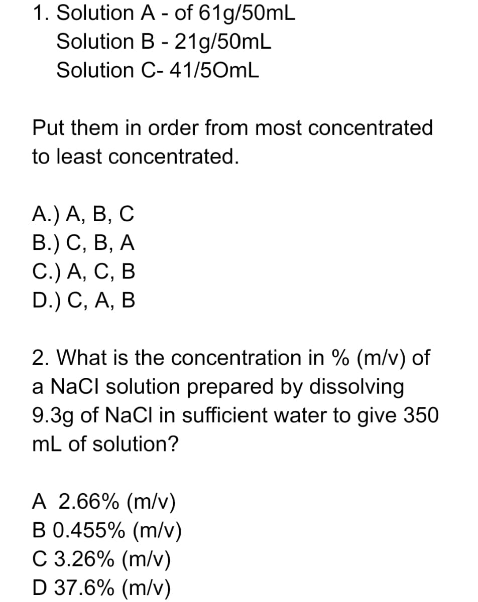 1. Solution A - of 61g/50mL
Solution B - 21g/50mL
Solution C- 41/50mL
Put them in order from most concentrated
to least concentrated.
А.) А, В, С
В.) С, В, А
С.) А, С, В
D.) C, A, B
2. What is the concentration in % (m/v) of
a NaCl solution prepared by dissolving
9.3g of NaCl in sufficient water to give 350
mL of solution?
A 2.66% (m/v)
B 0.455% (m/v)
C 3.26% (m/v)
D 37.6% (m/v)
