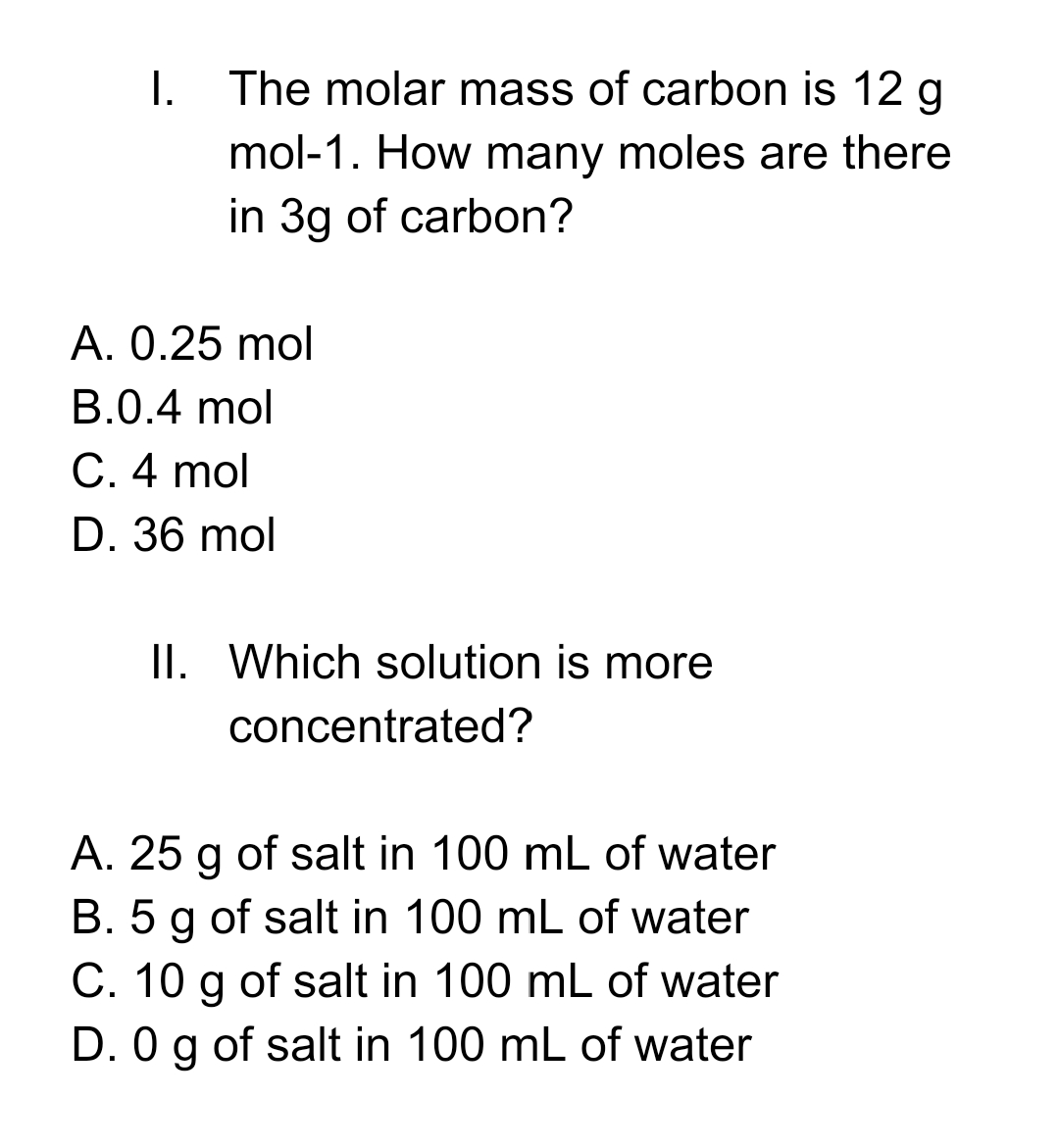 I.
The molar mass of carbon is 12 g
mol-1. How many moles are there
in 3g of carbon?
A. 0.25 mol
B.0.4 mol
C. 4 mol
D. 36 mol
II. Which solution is more
concentrated?
A. 25 g of salt in 100 mL of water
B. 5 g of salt in 100 mL of water
C. 10 g of salt in 100 mL of water
D. 0 g of salt in 100 mL of water
