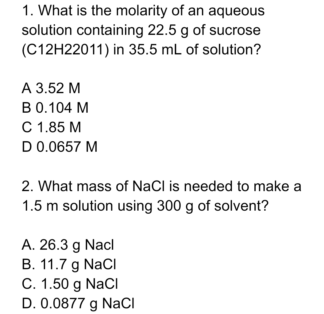1. What is the molarity of an aqueous
solution containing 22.5 g of sucrose
(C12H22011) in 35.5 mL of solution?
А 3.52 М
В О.104 М
C 1.85 M
D 0.0657 M
2. What mass of NaCl is needed to make a
1.5 m solution using 300 g of solvent?
A. 26.3 g Nacl
B. 11.7 g NaCI
С. 1.50 g NaCІ
D. 0.0877 g NaCI
