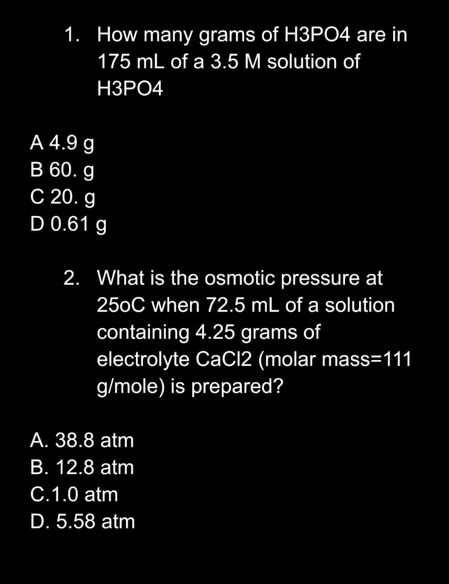 1. How many grams of H3PO4 are in
175 mL of a 3.5 M solution of
НЗРО4
A 4.9 g
B 60. g
C 20. g
D 0.61 g
2. What is the osmotic pressure at
250C when 72.5 mL of a solution
containing 4.25 grams of
electrolyte CaCI2 (molar mass=111
g/mole) is prepared?
А. 38.8 atm
В. 12.8 atm
C.1.0 atm
D. 5.58 atm
