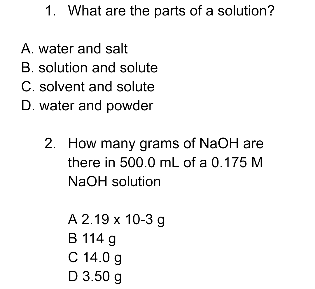 1. What are the parts of a solution?
A. water and salt
B. solution and solute
C. solvent and solute
D. water and powder
2. How many grams of NaOH are
there in 500.0 mL of a 0.175 M
NaOH solution
А 2.19 х 10-3 g
В 114 g
С 14.0 g
D 3.50 g
