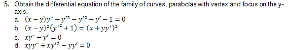 5. Obtain the differential equation of the family of curves, parabolas with vertex and focus on the y-
axis.
а. (х - у)у" - у'з — у'? — у' — 1 %3D0
b. (x – y) G² + 1) = (x + yy')²
c. xy" – y' = 0
d. xyy" + xy'2 – yy' = 0
