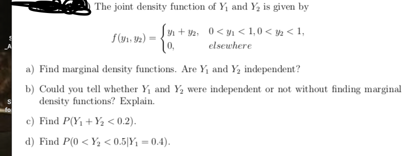 The joint density function of Y1 and Y, is given by
Jyn + Y2, 0< Yı < 1,0 < y2 < 1,
f(y1, 42) =
0,
_A
elsewhere
a) Find marginal density functions. Are Y1 and Y, independent?
b) Could you tell whether Y1 and Y2 were independent or not without finding marginal
density functions? Explain.
fo
c) Find P(Y1 +Y½ < 0.2).
d) Find P(0 < Y½ < 0.5|Y1 = 0.4).
