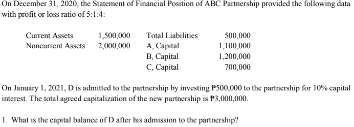 On December 31, 2020, the Statement of Financial Position of ABC Partnership provided the following data
with profit or loss ratio of 5:1:4:
1,500,000
Noncurrent Assets 2,000,000
Total Liabilities
A, Capital
В, Сарital
С, Сарital
Current Assets
500,000
1,100,000
1,200,000
700,000
On January 1, 2021, D is admitted to the partnership by investing P500,000 to the partnership for 10% capital
interest. The total agreed capitalization of the new partnership is P3,000,000.
1. What is the capital balance of D after his admission to the partnership?
