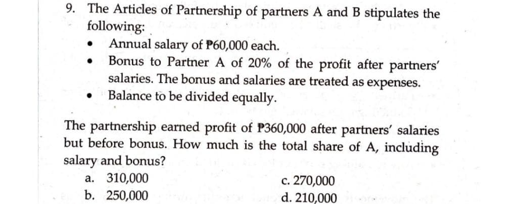9. The Articles of Partnership of partners A and B stipulates the
following:
Annual salary of P60,000 each.
Bonus to Partner A of 20% of the profit after partners'
salaries. The bonus and salaries are treated as expenses.
Balance to be divided equally.
The partnership earned profit of P360,000 after partners' salaries
but before bonus. How much is the total share of A, including
salary and bonus?
a. 310,000
b. 250,000
c. 270,000
d. 210,000
