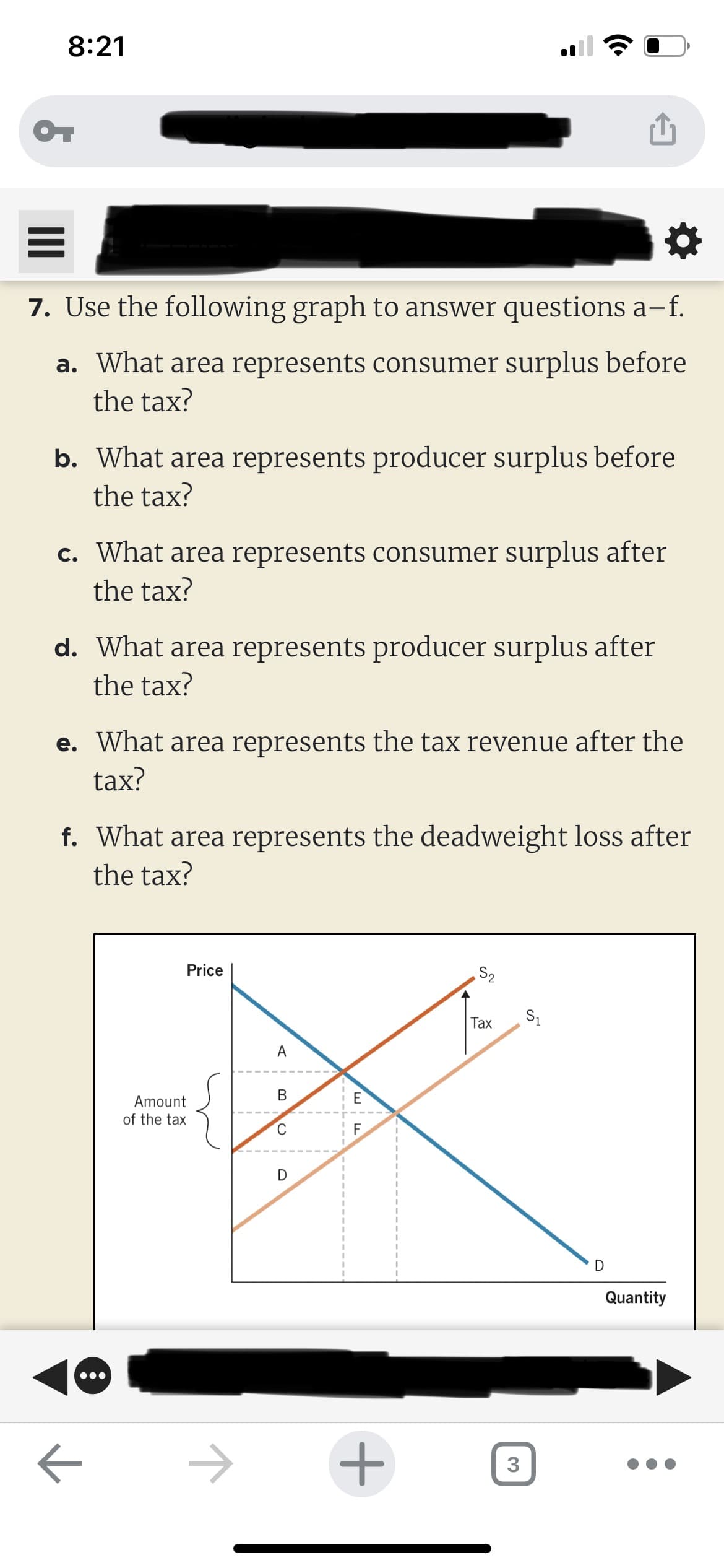 8:21
OT
7. Use the following graph to answer questions a-−f.
a. What area represents consumer surplus before
the tax?
b. What area represents producer surplus before
the tax?
c. What area represents consumer surplus after
the tax?
d. What area represents producer surplus after
the tax?
e. What area represents the tax revenue after the
tax?
f. What area represents the deadweight loss after
the tax?
8
←
Amount
of the tax
Price
1
A
B
C
D
E
F
+
S₂
2
Tax
3
S₁
D
Quantity