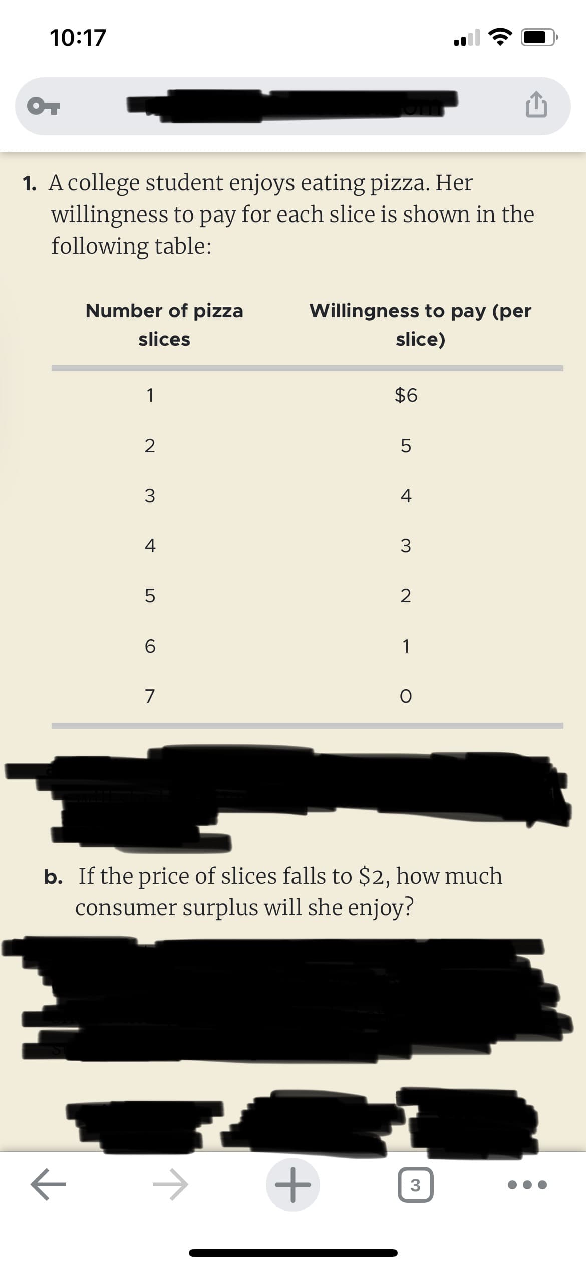 10:17
OT
1. A college student enjoys eating pizza. Her
willingness to pay for each slice is shown in the
following table:
Number of pizza
slices
7
1
2
3
4
5
6
7
Willingness to pay (per
slice)
$6
+
LO
5
4
3
2
1
b. If the price of slices falls to $2, how much
consumer surplus will she enjoy?
O
3