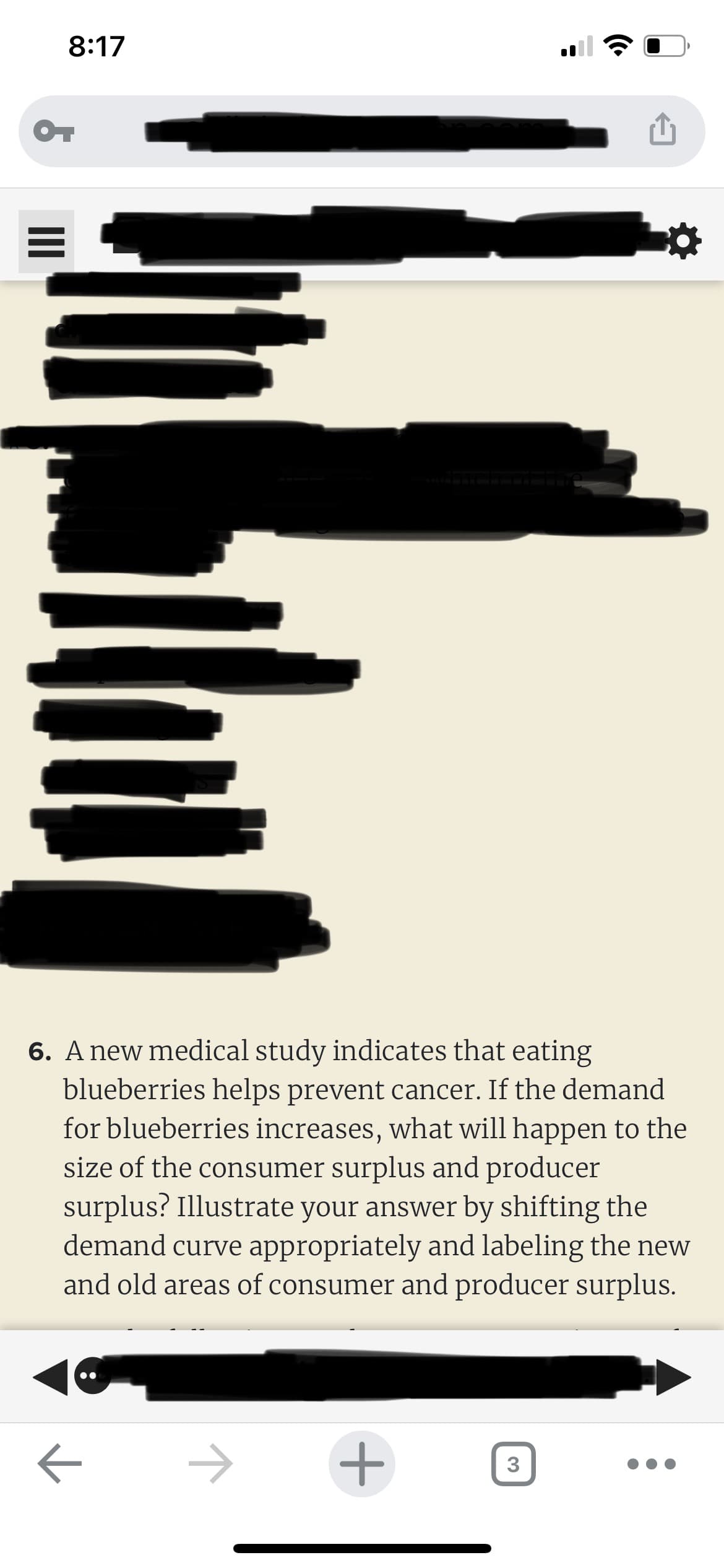 8:17
OT
6. A new medical study indicates that eating
blueberries helps prevent cancer. If the demand
for blueberries increases, what will happen to the
size of the consumer surplus and producer
surplus? Illustrate your answer by shifting the
demand curve appropriately and labeling the new
and old areas of consumer and producer surplus.
+
3