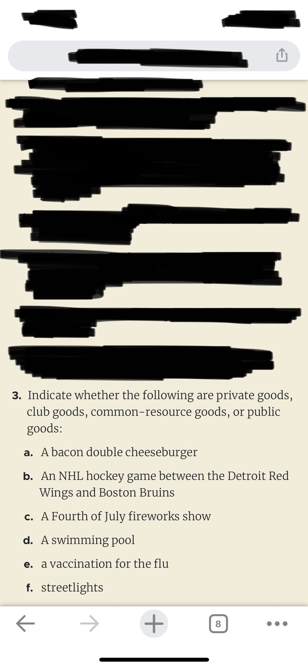 3. Indicate whether the following are private goods,
club goods, common-resource goods, or public
goods:
a. A bacon double cheeseburger
b. An NHL hockey game between the Detroit Red
Wings and Boston Bruins
c. A Fourth of July fireworks show
d. A swimming pool
e. a vaccination for the flu
f. streetlights
←
+
00
8