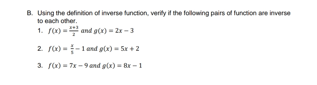 B. Using the definition of inverse function, verify if the following pairs of function are inverse
to each other.
x+3
1. f(x) = and g(x) = 2x - 3
2
2. f(x) = - 1 and g(x) = 5x +2
3. f(x) = 7x – 9 and g(x) = 8x – 1
