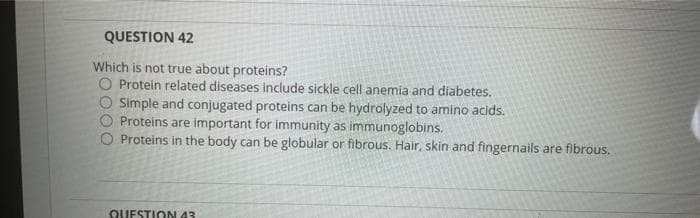 QUESTION 42
Which is not true about proteins?
Protein related diseases include sickle cell anemia and diabetes.
Simple and conjugated proteins can be hydrolyzed to amino acids.
Proteins are important for immunity as immunoglobins.
Proteins in the body can be globular or fibrous. Hair, skin and fingernails are fibrous.
QUESTION 43
O00
