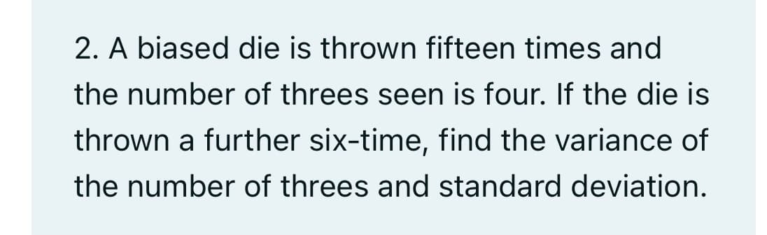 2. A biased die is thrown fifteen times and
the number of threes seen is four. If the die is
thrown a further six-time, find the variance of
the number of threes and standard deviation.
