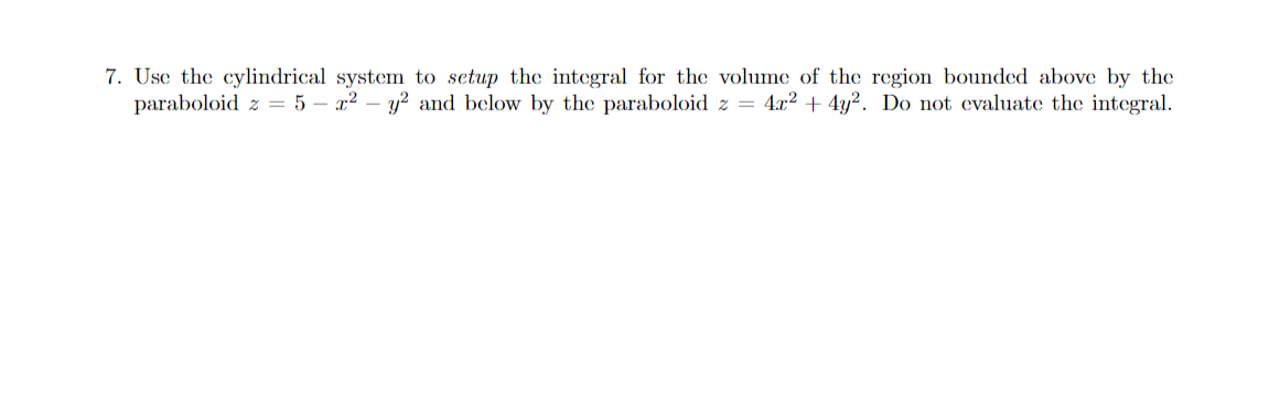 7. Use the cylindrical system to setup the integral for the volume of the region bounded above by the
paraboloid z = 5 – x² – y? and below by the paraboloid z = 4x² + 4y². Do not evaluate the integral.
