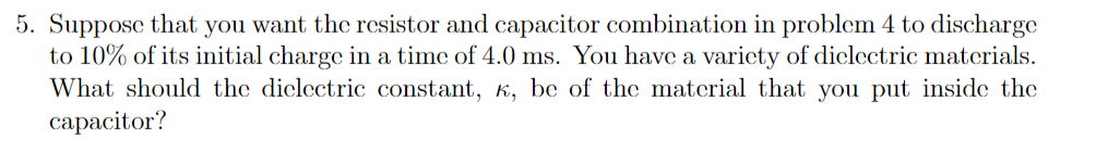 5. Suppose that you want the rcsistor and capacitor combination in problem 4 to discharge
to 10% of its initial charge in a time of 4.0 ms. You have a varicty of diclectric materials.
What should the dielectric constant, k, be of the material that you put inside the
сараcitor?
