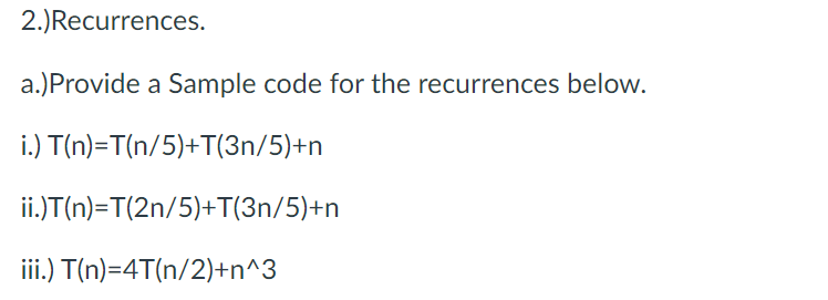 2.)Recurrences.
a.)Provide a Sample code for the recurrences below.
i.) T(n)=T(n/5)+T(3n/5)+n
ii.)T(n)=T(2n/5)+T(3n/5)+n
iii.) T(n)=4T(n/2)+n^3
