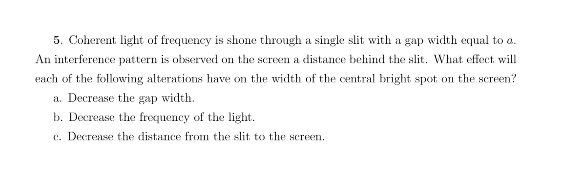 5. Coherent light of frequency is shone through a single slit with a gap width equal to a.
An interference pattern is observed on the screen a distance behind the slit. What effect will
each of the following alterations have on the width of the central bright spot on the screen?
a. Decrease the gap width.
b. Decrease the frequency of the light.
c. Decrease the distance from the slit to the screen.