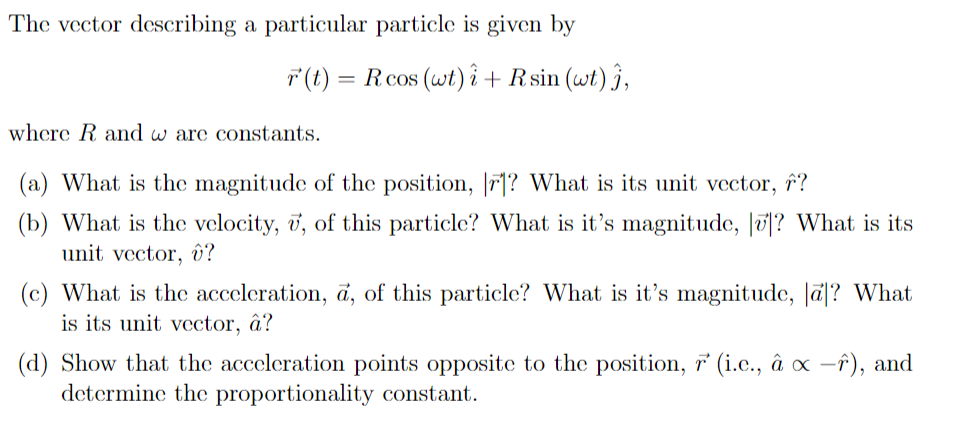 The vector describing a particular particle is given by
T(t) = Rcos (wt)î + Rsin (wt) ĵ,
where R and w are constants.
(a) What is the magnitude of the position, |7|? What is its unit vector, f?
(b) What is the velocity, ī, of this particle? What is it's magnitude, |0|? What is its
unit vector, î?
(c) What is the acceleration, a, of this particle? What is it's magnitude, Jā|? What
is its unit vector, â?
(d) Show that the acceleration points opposite to the position, ř° (i.e., â x -î), and
determine the proportionality constant.
|
