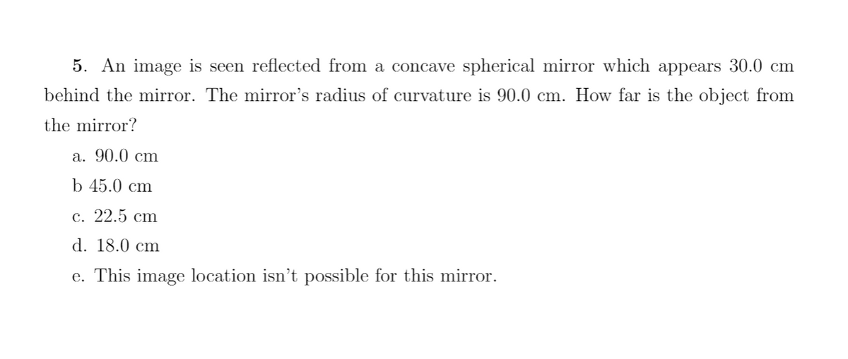 5. An image is seen reflected from a concave spherical mirror which appears 30.0 cm
behind the mirror. The mirror's radius of curvature is 90.0 cm. How far is the object from
the mirror?
a. 90.0 cm
b 45.0 cm
c. 22.5 cm
d. 18.0 cm
e. This image location isn't possible for this mirror.