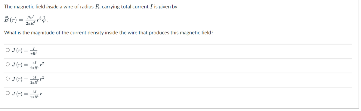 The magnetic field inside a wire of radius R, carrying total current I is given by
HOI
B(r) = ³.
2TR²
What is the magnitude of the current density inside the wire that produces this magnetic field?
○ J (r) =
I
TR²
○ J(r) =
41
2π Rª
○ J (r)
51
2TR³
○ J (r)
31
2TR³
-22
·73
·P
