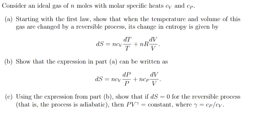 Consider an idcal gas of n moles with molar specific heats cy and cp.
(a) Starting with the first law, show that when the temperature and volume of this
gas are changed by a reversible process, its change in entropy is given by
dT
dV
+ nR-
T
dS = ncv
(b) Show that the expression in part (a) can be written as
dP
+ nCP
dS =
AP
псу
(c) Using the cxpression from part (b), show that if dS = 0 for the reversible process
(that is, the process is adiabatic), then PVY = constant, where y = cp/cv.
